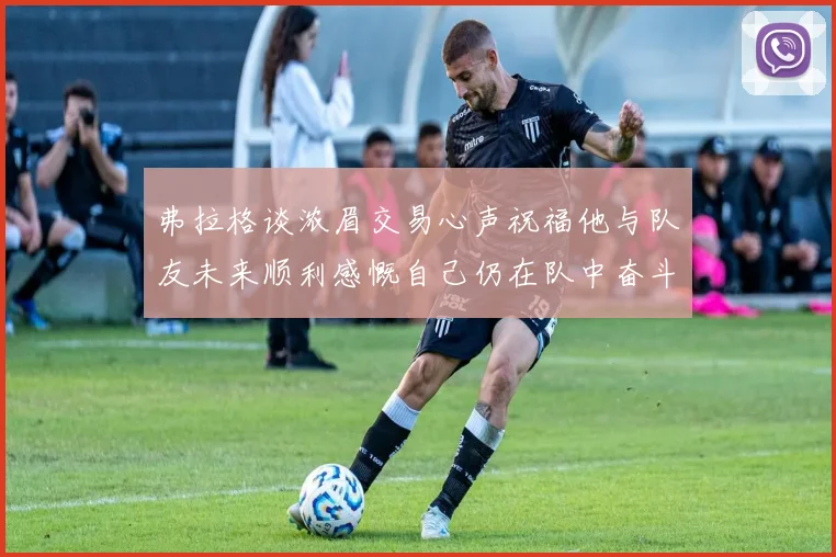 弗拉格谈浓眉交易心声祝福他与队友未来顺利感慨自己仍在队中奋斗