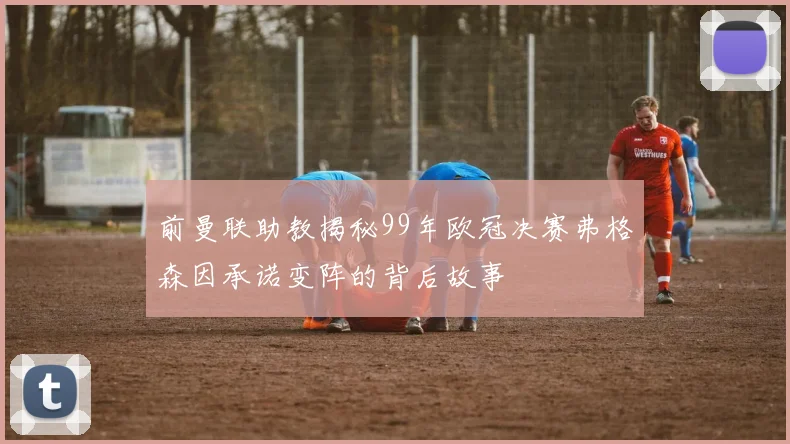 前曼联助教揭秘99年欧冠决赛弗格森因承诺变阵的背后故事