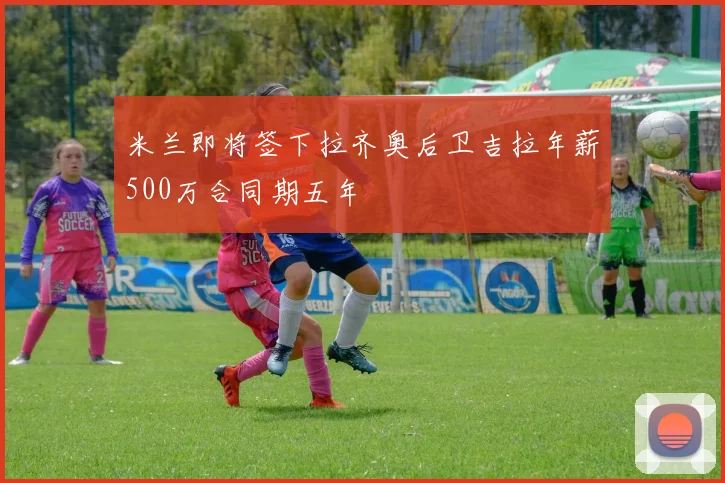 米兰即将签下拉齐奥后卫吉拉年薪500万合同期五年