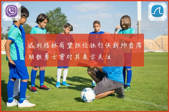 威利格林有望担任独行侠新帅首席助教勇士曾对其表示关注
