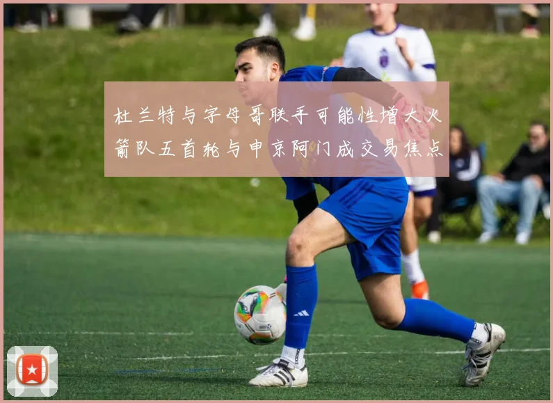 杜兰特与字母哥联手可能性增大火箭队五首轮与申京阿门成交易焦点