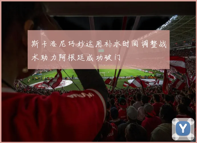 斯卡洛尼巧妙运用补水时间调整战术助力阿根廷成功破门