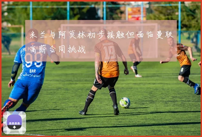米兰与阿莫林初步接触但面临曼联高薪合同挑战
