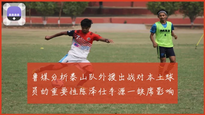 鲁媒分析泰山队外援出战对本土球员的重要性陈泽仕李源一缺席影响显著