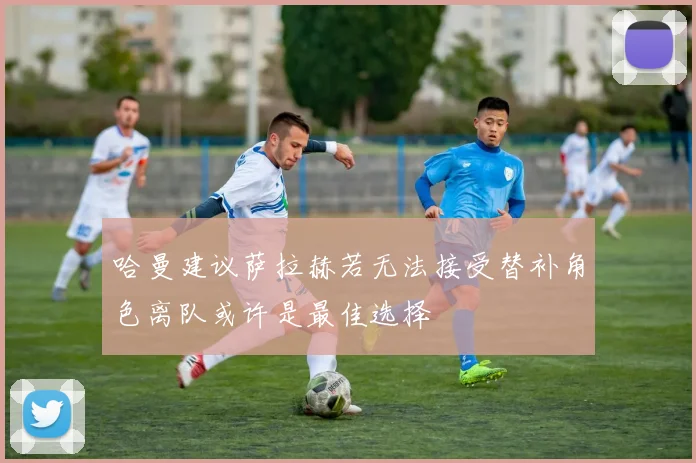 哈曼建议萨拉赫若无法接受替补角色离队或许是最佳选择