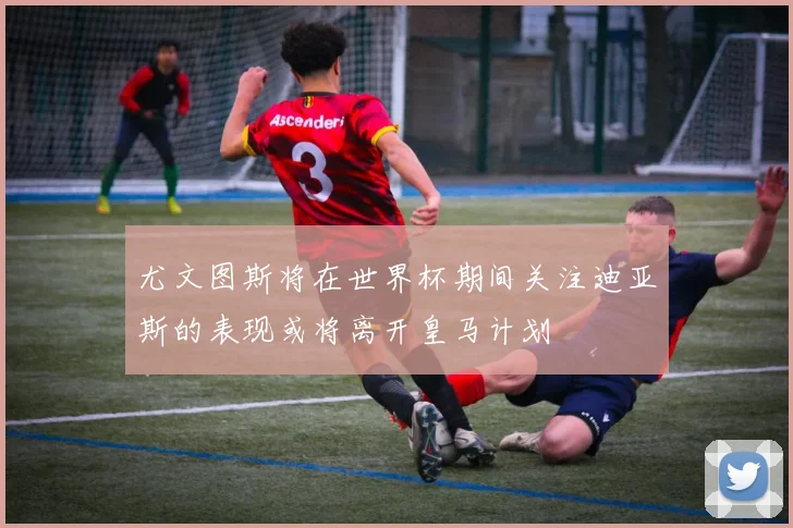 尤文图斯将在世界杯期间关注迪亚斯的表现或将离开皇马计划