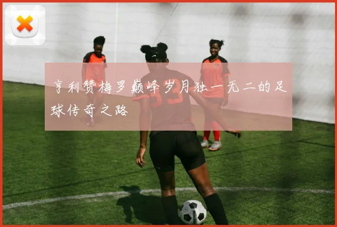 亨利赞梅罗巅峰岁月独一无二的足球传奇之路
