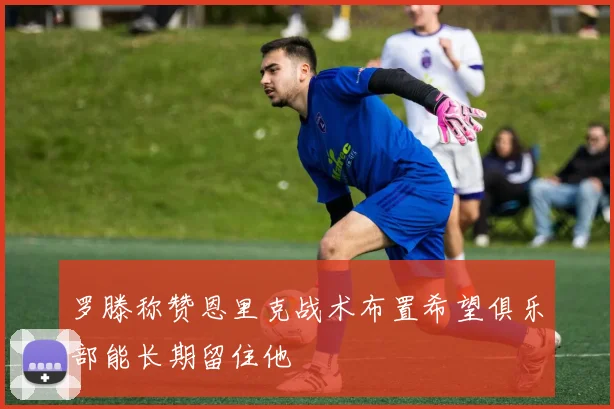 罗滕称赞恩里克战术布置希望俱乐部能长期留住他