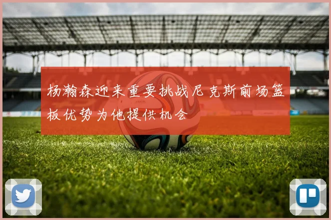 杨瀚森迎来重要挑战尼克斯前场篮板优势为他提供机会