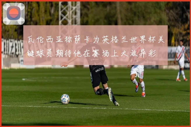 瓦伦西亚称萨卡为英格兰世界杯关键球员期待他在赛场上大放异彩