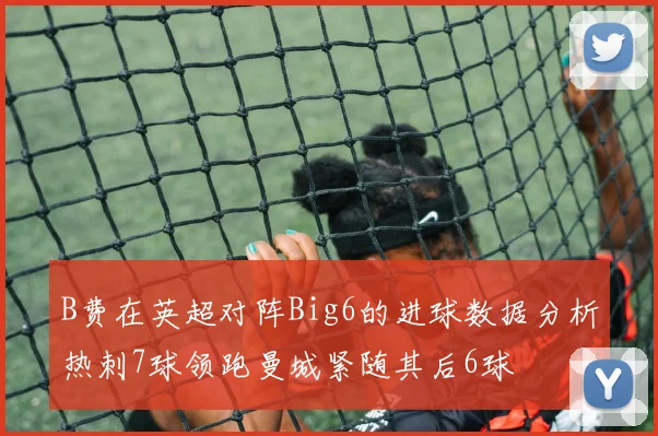 B费在英超对阵Big6的进球数据分析热刺7球领跑曼城紧随其后6球