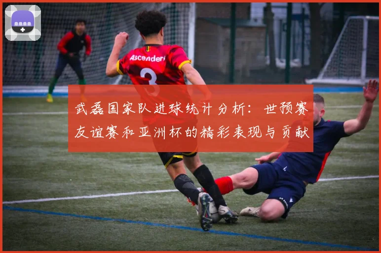 武磊国家队进球统计分析：世预赛友谊赛和亚洲杯的精彩表现与贡献