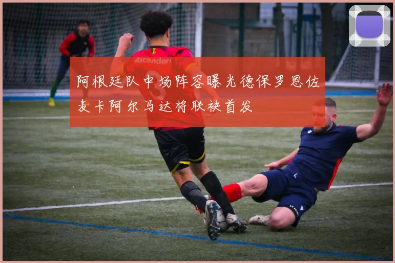 阿根廷队中场阵容曝光德保罗恩佐麦卡阿尔马达将联袂首发